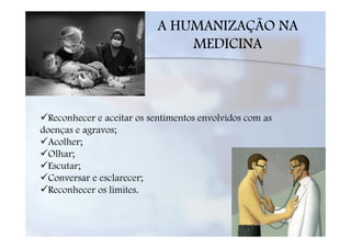 A HUMANIZAÇÃO NA
                               MEDICINA



  Reconhecer e aceitar os sentimentos envolvidos com as
doenças e agravos;
  Acolher;
  Olhar;
  Escutar;
  Conversar e esclarecer;
  Reconhecer os limites.
 