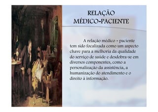 RELAÇÃO
 MÉDICO-PACIENTE

        A relação médico - paciente
tem sido focalizada como um aspecto
chave para a melhoria da qualidade
do serviço de saúde e desdobra-se em
diversos componentes, como a
personalização da assistência, a
humanização do atendimento e o
direito à informação.
 
