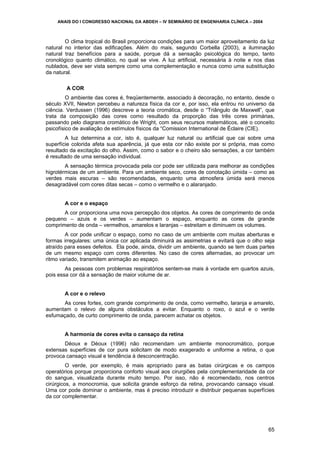 ANAIS DO I CONGRESSO NACIONAL DA ABDEH – IV SEMINÁRIO DE ENGENHARIA CLÍNICA – 2004

O clima tropical do Brasil proporciona condições para um maior aproveitamento da luz
natural no interior das edificações. Além do mais, segundo Corbella (2003), a iluminação
natural traz benefícios para a saúde, porque dá a sensação psicológica do tempo, tanto
cronológico quanto climático, no qual se vive. A luz artificial, necessária à noite e nos dias
nublados, deve ser vista sempre como uma complementação e nunca como uma substituição
da natural.
A COR
O ambiente das cores é, freqüentemente, associado à decoração, no entanto, desde o
século XVII, Newton percebeu a natureza física da cor e, por isso, ela entrou no universo da
ciência. Verdussen (1996) descreve a teoria cromática, desde o “Triângulo de Maxwell”, que
trata da composição das cores como resultado da proporção das três cores primárias,
passando pelo diagrama cromático de Wright, com seus recursos matemáticos, até o conceito
psicofísico de avaliação de estímulos físicos da “Comission International de Éclaire (CIE).
A luz determina a cor, isto é, qualquer luz natural ou artificial que cai sobre uma
superfície colorida afeta sua aparência, já que esta cor não existe por si própria, mas como
resultado da excitação do olho. Assim, como o sabor e o cheiro são sensações, a cor também
é resultado de uma sensação individual.
A sensação térmica provocada pela cor pode ser utilizada para melhorar as condições
higrotérmicas de um ambiente. Para um ambiente seco, cores de conotação úmida – como as
verdes mais escuras – são recomendadas, enquanto uma atmosfera úmida será menos
desagradável com cores ditas secas – como o vermelho e o alaranjado.
A cor e o espaço
A cor proporciona uma nova percepção dos objetos. As cores de comprimento de onda
pequeno – azuis e os verdes – aumentam o espaço, enquanto as cores de grande
comprimento de onda – vermelhos, amarelos e laranjas – estreitam e diminuem os volumes.
A cor pode unificar o espaço, como no caso de um ambiente com muitas aberturas e
formas irregulares: uma única cor aplicada diminuirá as assimetrias e evitará que o olho seja
atraído para esses defeitos. Ela pode, ainda, dividir um ambiente, quando se tem duas partes
de um mesmo espaço com cores diferentes. No caso de cores alternadas, ao provocar um
ritmo variado, transmitem animação ao espaço.
As pessoas com problemas respiratórios sentem-se mais à vontade em quartos azuis,
pois essa cor dá a sensação de maior volume de ar.
A cor e o relevo
As cores fortes, com grande comprimento de onda, como vermelho, laranja e amarelo,
aumentam o relevo de alguns obstáculos a evitar. Enquanto o roxo, o azul e o verde
esfumaçado, de curto comprimento de onda, parecem achatar os objetos.
A harmonia de cores evita o cansaço da retina
Déoux e Déoux (1996) não recomendam um ambiente monocromático, porque
extensas superfícies de cor pura solicitam de modo exagerado e uniforme a retina, o que
provoca cansaço visual e tendência à desconcentração.
O verde, por exemplo, é mais apropriado para as batas cirúrgicas e os campos
operatórios porque proporciona conforto visual aos cirurgiões pela complementaridade da cor
do sangue, visualizada durante muito tempo. Por isso, não é recomendado, nos centros
cirúrgicos, a monocromia, que solicita grande esforço da retina, provocando cansaço visual.
Uma cor pode dominar o ambiente, mas é preciso introduzir e distribuir pequenas superfícies
da cor complementar.

65

 