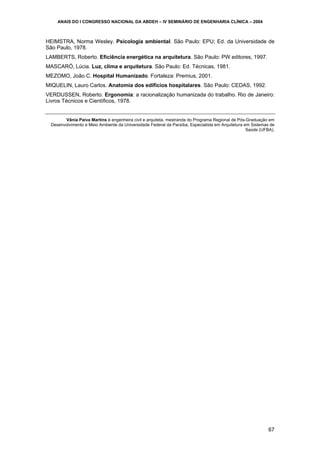 ANAIS DO I CONGRESSO NACIONAL DA ABDEH – IV SEMINÁRIO DE ENGENHARIA CLÍNICA – 2004

HEIMSTRA, Norma Wesley. Psicologia ambiental. São Paulo: EPU; Ed. da Universidade de
São Paulo, 1978.
LAMBERTS, Roberto. Eficiência energética na arquitetura. São Paulo: PW editores, 1997.
MASCARÓ, Lúcia. Luz, clima e arquitetura. São Paulo: Ed. Técnicas, 1981.
MEZOMO, João C. Hospital Humanizado. Fortaleza: Premius, 2001.
MIQUELIN, Lauro Carlos. Anatomia dos edifícios hospitalares. São Paulo: CEDAS, 1992.
VERDUSSEN, Roberto. Ergonomia: a racionalização humanizada do trabalho. Rio de Janeiro:
Livros Técnicos e Científicos, 1978.

Vânia Paiva Martins é engenheira civil e arquiteta, mestranda do Programa Regional de Pós-Graduação em
Desenvolvimento e Meio Ambiente da Universidade Federal da Paraíba, Especialista em Arquitetura em Sistemas de
Saúde (UFBA).

67

 