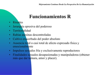 Funcionamientos R Rituales Jerarquía opresiva del poderoso Territorialidad Rabias asesinas descontroladas Cultivo exacerbado del poder absoluto Ausencia total o casi total de afecto expresado física y emocionalmente  Impulsos sexuales fría y exclusivamente reproductores Finalidades sexuales desapasionadas y manipuladoras (obtener más que dar ternura, amor y placer ). Mejoramiento Continuo Desde La Perspectiva De La Humanización 