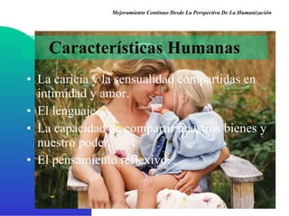 La caricia y la sensualidad compartidas en intimidad y amor . El lenguaje . La capacidad de compartir nuestros bienes y nuestro poder . El pensamiento reflexivo . Características Humanas Mejoramiento Continuo Desde La Perspectiva De La Humanización 
