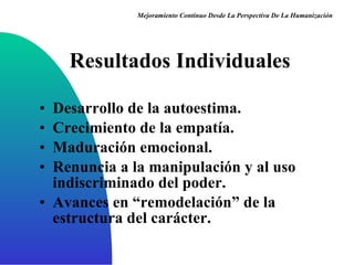 Resultados Individuales Desarrollo de la autoestima. Crecimiento de la empatía. Maduración emocional. Renuncia a la manipulación y al uso indiscriminado del poder. Avances en “remodelación” de la estructura del carácter. Mejoramiento Continuo Desde La Perspectiva De La Humanización 