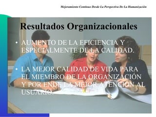 Resultados Organizacionales AUMENTO DE LA EFICIENCIA Y ESPECIALMENTE DE LA CALIDAD . LA MEJOR CALIDAD DE VIDA PARA EL MIEMBRO DE LA ORGANIZACIÓN Y POR ENDE LA MEJOR ATENCIÓN AL USUARIO . Mejoramiento Continuo Desde La Perspectiva De La Humanización 