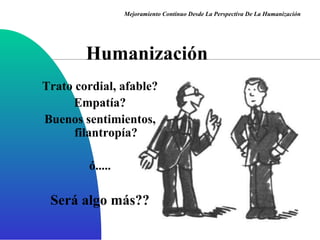 Humanización Trato cordial, afable? Empatía? Buenos sentimientos, filantropía? ó..... Será algo más?? Mejoramiento Continuo Desde La Perspectiva De La Humanización 