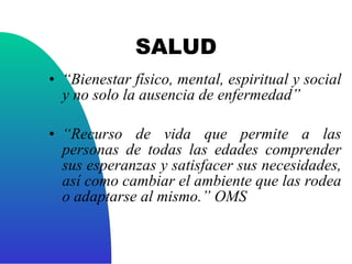 SALUD “ Bienestar físico, mental, espiritual y social y no solo la ausencia de enfermedad” “ Recurso de vida que permite a las personas de todas las edades comprender sus esperanzas y satisfacer sus necesidades, así como cambiar el ambiente que las rodea o adaptarse al mismo.” OMS 