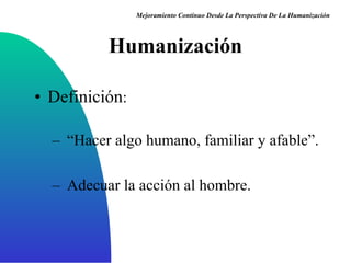 Humanización Definición :  “ Hacer algo humano, familiar y afable” . Adecuar la acción al hombre . Mejoramiento Continuo Desde La Perspectiva De La Humanización 