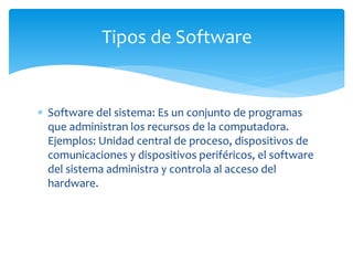  Software del sistema: Es un conjunto de programas
que administran los recursos de la computadora.
Ejemplos: Unidad central de proceso, dispositivos de
comunicaciones y dispositivos periféricos, el software
del sistema administra y controla al acceso del
hardware.
Tipos de Software
 