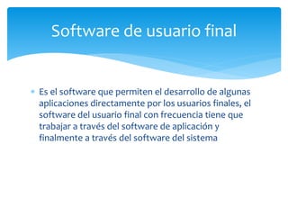  Es el software que permiten el desarrollo de algunas
aplicaciones directamente por los usuarios finales, el
software del usuario final con frecuencia tiene que
trabajar a través del software de aplicación y
finalmente a través del software del sistema
Software de usuario final
 