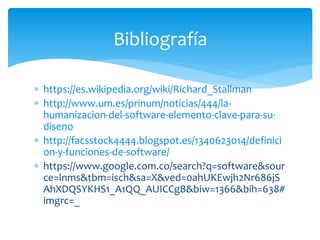  https://es.wikipedia.org/wiki/Richard_Stallman
 http://www.um.es/prinum/noticias/444/la-
humanizacion-del-software-elemento-clave-para-su-
diseno
 http://facsstock4444.blogspot.es/1340623014/definici
on-y-funciones-de-software/
 https://www.google.com.co/search?q=software&sour
ce=lnms&tbm=isch&sa=X&ved=0ahUKEwjh2Nr686jS
AhXDQSYKHS1_A1QQ_AUICCgB&biw=1366&bih=638#
imgrc=_
Bibliografía
 