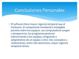  El software tiene mayor vigencia temporal que el
hardware. El componente inmaterial e intangible
persiste sobre los equipos. Las computadoras surgen
y desaparecen, los programas perduran
sobreviviendo a los equipos, emigrando y
adaptándose de un equipo a otro. Dos conceptos y
realizaciones, entre más abstractos, mayor vigencia
temporal tienen.
Conclusiones Personales
 