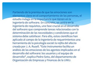  Partiendo de la premisa de que las emociones son
elementos clave en el comportamiento de las personas, el
estudio indaga en la importancia que tienen en la
ingeniería de software. En concreto, se centra en la
ingeniería de requisitos, una fase crucial en el desarrollo
del software que comprende tareas relacionadas con la
determinación de las necesidades y condiciones que el
sistema debe satisfacer. Para ello, estos científicos han
aplicado al campo de la ingeniería de requerimientos una
herramienta de la psicología social: la rejilla del afecto
creada por J. A. Rusell. "Este instrumento facilita un
análisis de las emociones de los agentes implicados en el
desarrollo del software: los usuarios y el equipo de
desarrollo", explica Pedro Soto, del departamento de
Organización de Empresas y Finanzas de la UMU.
 