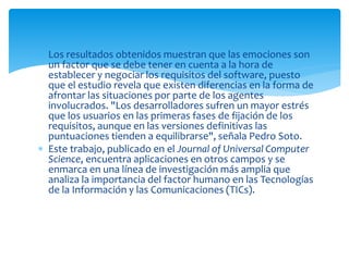  Los resultados obtenidos muestran que las emociones son
un factor que se debe tener en cuenta a la hora de
establecer y negociar los requisitos del software, puesto
que el estudio revela que existen diferencias en la forma de
afrontar las situaciones por parte de los agentes
involucrados. "Los desarrolladores sufren un mayor estrés
que los usuarios en las primeras fases de fijación de los
requisitos, aunque en las versiones definitivas las
puntuaciones tienden a equilibrarse", señala Pedro Soto.
 Este trabajo, publicado en el Journal of Universal Computer
Science, encuentra aplicaciones en otros campos y se
enmarca en una línea de investigación más amplia que
analiza la importancia del factor humano en las Tecnologías
de la Información y las Comunicaciones (TICs).
 