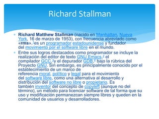  Richard Matthew Stallman (nacido en Manhattan, Nueva
York, 16 de marzo de 1953), con frecuencia abreviado como
«rms»,1es un programador estadounidense y fundador
del movimiento por el software libre en el mundo.
 Entre sus logros destacados como programador se incluye la
realización del editor de texto GNU Emacs,2 el
compilador GCC,3y el depurador GDB,4 bajo la rúbrica del
Proyecto GNU. Sin embargo, es principalmente conocido por el
establecimiento de un marco de
referencia moral, político y legal para el movimiento
del software libre, como una alternativa al desarrollo y
distribución del software no libre o propietario. Es
también inventor del concepto de copyleft (aunque no del
término), un método para licenciar software de tal forma que su
uso y modificación permanezcan siempre libres y queden en la
comunidad de usuarios y desarrolladores.
Richard Stallman
 