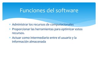  Administrar los recursos de computacionales
 Proporcionar las herramientas para optimizar estos
recursos.
 Actuar como intermediario entre el usuario y la
información almacenada
Funciones del software
 