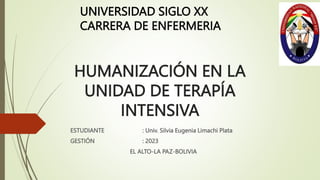 HUMANIZACIÓN EN LA
UNIDAD DE TERAPÍA
INTENSIVA
ESTUDIANTE : Univ. Silvia Eugenia Limachi Plata
GESTIÓN : 2023
EL ALTO-LA PAZ-BOLIVIA
UNIVERSIDAD SIGLO XX
CARRERA DE ENFERMERIA
 