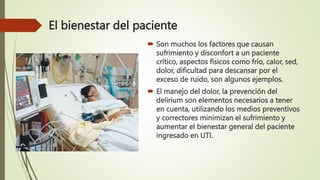 El bienestar del paciente
 Son muchos los factores que causan
sufrimiento y disconfort a un paciente
crítico, aspectos físicos como frío, calor, sed,
dolor, dificultad para descansar por el
exceso de ruido, son algunos ejemplos.
 El manejo del dolor, la prevención del
delirium son elementos necesarios a tener
en cuenta, utilizando los medios preventivos
y correctores minimizan el sufrimiento y
aumentar el bienestar general del paciente
ingresado en UTI.
 