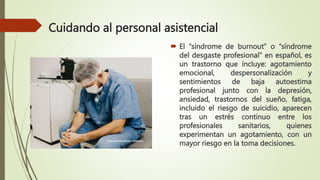 Cuidando al personal asistencial
 El “síndrome de burnout” o “síndrome
del desgaste profesional” en español, es
un trastorno que incluye: agotamiento
emocional, despersonalización y
sentimientos de baja autoestima
profesional junto con la depresión,
ansiedad, trastornos del sueño, fatiga,
incluido el riesgo de suicidio, aparecen
tras un estrés continuo entre los
profesionales sanitarios, quienes
experimentan un agotamiento, con un
mayor riesgo en la toma decisiones.
 