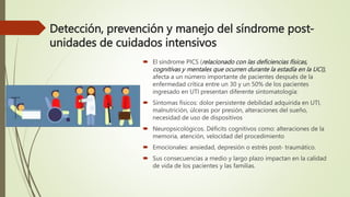 Detección, prevención y manejo del síndrome post-
unidades de cuidados intensivos
 El síndrome PICS (relacionado con las deficiencias físicas,
cognitivas y mentales que ocurren durante la estadía en la UCI),
afecta a un número importante de pacientes después de la
enfermedad crítica entre un 30 y un 50% de los pacientes
ingresado en UTI presentan diferente sintomatología:
 Síntomas físicos: dolor persistente debilidad adquirida en UTI,
malnutrición, úlceras por presión, alteraciones del sueño,
necesidad de uso de dispositivos
 Neuropsicológicos. Déficits cognitivos como: alteraciones de la
memoria, atención, velocidad del procedimiento
 Emocionales: ansiedad, depresión o estrés post- traumático.
 Sus consecuencias a medio y largo plazo impactan en la calidad
de vida de los pacientes y las familias.
 