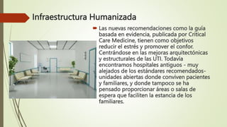 Infraestructura Humanizada
 Las nuevas recomendaciones como la guía
basada en evidencia, publicada por Critical
Care Medicine, tienen como objetivos
reducir el estrés y promover el confor.
Centrándose en las mejoras arquitectónicas
y estructurales de las UTI. Todavía
encontramos hospitales antiguos - muy
alejados de los estándares recomendados-
unidades abiertas donde conviven pacientes
y familiares, y donde tampoco se ha
pensado proporcionar áreas o salas de
espera que faciliten la estancia de los
familiares.
 