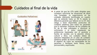 Cuidados al final de la vida
 A pesar de que las UTIs estén dirigidas para
conseguir solucionar las situaciones de salud
más complejas -la supervivencia en las
unidades altamente tecnificadas en nuestro
país se extiende hasta un 90 % siendo la
diferencia paciente que fallecen en la UTI. Esto
obliga a tener disponibles protocolos de
cuidados paliativos para todos los pacientes
que lo necesitan. Disponer de los cuidados de
fin de la vida orientados a disminuir el
sufrimiento y el dolor, respetando las
preferencias expresadas por el paciente y
familia de acordes con la atención clínica,
cultural y ética. Los cuidados deben de
aplicarse integrados en un plan de cuidados
paliativos global, de forma multidisciplinar con
el objetivo de cubrir las necesidades de los
pacientes y familiares tanto físicas, como
psicosociales y espirituales.
 