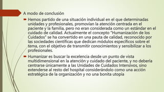 A modo de conclusión
 Hemos partido de una situación individual en el que determinadas
unidades y profesionales, promovían la atención centrada en el
paciente y la familia, pero no eran considerada como un estándar en el
cuidado de calidad. Actualmente el concepto “Humanización de los
Cuidados” se ha convertido en una pauta de calidad, reconocido por
las sociedades científicas que dedican módulos específicos sobre el
tema, con el objetivo de transmitir conocimientos y sensibilizar a los
profesionales.
 Humanizar es buscar la excelencia desde un punto de vista
multidimensional en la atención y cuidado del paciente, y no debería
centrarse únicamente a las Unidades de Cuidados Intensivos, sino
extenderse al resto del hospital considerándolo como una acción
estratégica de la organización y no una bonita utopía
 