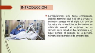  Comenzaremos este tema enmarcando
algunos términos que nos van a ayudar a
entender porque en el siglo XXI uno de
los retos de la medicina es humanizar su
asistencia cuando el objetivo de las
ciencias de la salud no ha cambiado, es y
sigue siendo, el cuidado de la persona
humana en su proceso de enfermedad.
 