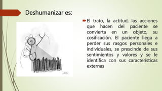 Deshumanizar es:
El trato, la actitud, las acciones
que hacen del paciente se
convierta en un objeto, su
cosificación. El paciente llega a
perder sus rasgos personales e
individuales, se prescinde de sus
sentimientos y valores y se le
identifica con sus características
externas
 