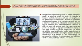  Los grandes logros conseguidos de forma continuada
desde la segunda mitad del siglo XX cuando se
iniciaron los tratamientos novedosos, con la aplicación
de la tecnología que ayudaría a resolver los problemas
respiratorios graves o en la insuficiencia renal, que van
a mejorar y prolongar la vida de los enfermos, arranca
el gran desarrollo de la Medicina Intensiva. Cada vez se
alcanzan tasas más altas de supervivencia en pacientes,
gracias al trabajo de equipos multidisciplinarios y la
aplicación de tecnologías más sofisticada y con mayor
versatilidad para la aplicación en los tratamientos. Se
convierte la enfermedad en el gran objetivo a vencer,
desplazando a la persona y a su individualidad del
centro de los cuidados. En este contexto nos habíamos
olvidado del cuidado del enfermo y su familia.
 