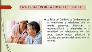 La Ética del Cuidado se fundamenta en
las emociones y relaciones con las
demás personas. Destacan la
responsabilidad, la afectividad y la
necesidad de relacionarse con los
otros, dando mayor prioridad al
cuidado, por encima del derecho y las
normas.
 