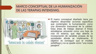  El marco conceptual diseñado tiene por
objetivo desarrollar acciones específicas
que contemplen la humanización como
una dimensión transversal de la calidad.
Estas áreas de trabajo abarcan 8 líneas
estratégicas actuando como una hoja de
ruta no estanca, que deja abierta la
incorporación de variables propias de las
sociedades dónde se implementa. El
objetivo es conseguir que el modelo
solidifique y no se quede como “una moda
pasajera”.
 