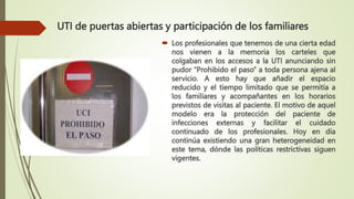 UTI de puertas abiertas y participación de los familiares
 Los profesionales que tenemos de una cierta edad
nos vienen a la memoria los carteles que
colgaban en los accesos a la UTI anunciando sin
pudor “Prohibido el paso” a toda persona ajena al
servicio. A esto hay que añadir el espacio
reducido y el tiempo limitado que se permitía a
los familiares y acompañantes en los horarios
previstos de visitas al paciente. El motivo de aquel
modelo era la protección del paciente de
infecciones externas y facilitar el cuidado
continuado de los profesionales. Hoy en día
continúa existiendo una gran heterogeneidad en
este tema, dónde las políticas restrictivas siguen
vigentes.
 