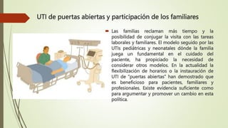  Las familias reclaman más tiempo y la
posibilidad de conjugar la visita con las tareas
laborales y familiares. El modelo seguido por las
UTIs pediátricas y neonatales dónde la familia
juega un fundamental en el cuidado del
paciente, ha propiciado la necesidad de
considerar otros modelos. En la actualidad la
flexibilización de horarios o la instauración de
UTI de “puertas abiertas” han demostrado que
es beneficioso para pacientes, familiares y
profesionales. Existe evidencia suficiente como
para argumentar y promover un cambio en esta
política.
UTI de puertas abiertas y participación de los familiares
 