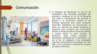 Comunicación
 La demanda de información es una de las
necesidades más frecuentes solicitadas por
pacientes y familiares en la UTI. Es frecuente
que, dada la incompetencia del paciente, el
derecho a la información revierte en los
familiares generando gran estrés emocional.
Desarrollar habilidades de comunicación en
todos los miembros del equipo asistencial es
imperativo para conseguir una comunicación
efectiva. A demás favorece el clima de confianza
y respeto facilita la toma conjunta de
decisiones. Sigue siendo frecuente la
planificación restringida de la información, una
vez al día, sin adaptarse a las necesidades
específicas del paciente o las familiares. Por otro
lado, no se contempla la información conjunta
de médico-enfermera.
 