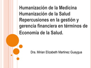 Humanización de la Medicina
Humanización de la Salud
Repercusiones en la gestión y
gerencia financiera en términos de
Economía de la Salud.
Dra. Mirian Elizabeth Martinez Guaygua
 