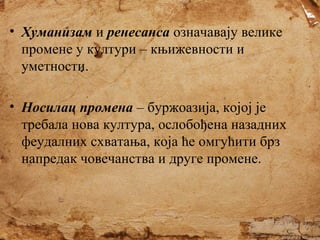 • Хуманизам и ренесанса означавају велике
промене у култури – књижевности и
уметности.
• Носилац промена – буржоазија, којој је
требала нова култура, ослобођена назадних
феудалних схватања, која ће омгућити брз
напредак човечанства и друге промене.

 