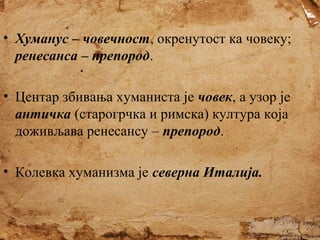 • Хуманус – човечност, окренутост ка човеку;
ренесанса – препород.
• Центар збивања хуманиста је човек, а узор је
античка (старогрчка и римска) култура која
доживљава ренесансу – препород.
• Колевка хуманизма је северна Италија.

 
