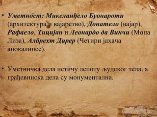 • Уметност: Микеланђело Буонароти
(архитектура и вајарство), Донатело (вајар),
Рафаело, Тицијан и Леонардо да Винчи (Мона
Лиза), Албрехт Дирер (Четири јахача
апокалипсе).
• Уметничка дела истичу лепоту људског тела, а
грађевинска дела су монументална.

 