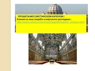 ПРОШЕТАЈМО СИКСТИНСКОМ КАПЕЛОМ ! 
Кликом на линк покреће се виртуелно разгледање : 
http://www.vatican.va/various/cappelle/sistina_vr/index.html 
 