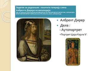 Задатак за радознале : посетите галерију слика 
Албрехта Дирера на википедији 
http://sr.wikipedia.org/sr/%D0%90%D0%BB%D0%B1%D1%80%D0%B5%D1%85%D1%82_%D0%94%D0% 
B8%D1%80%D0%B5%D1%80#mediaviewer/File:Albrecht_duerer_selbstportr.jpg 
 Албрехт Дирер 
 Дела : 
- Аутопортрет 
-Портрет Цара Карла V 
