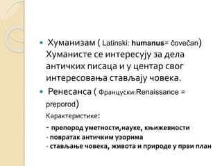  Хуманизам ( Latinski: humanus= čovečan) 
Хуманисте се интересују за дела 
античких писаца и у центар свог 
интересовања стављају човека. 
 Ренесанса ( Француски:Renaissance = 
preporod) 
Карактеристике: 
- препород уметности,науке, књижевности 
- повратак античким узорима 
- стављање човека, живота и природе у први план 
 