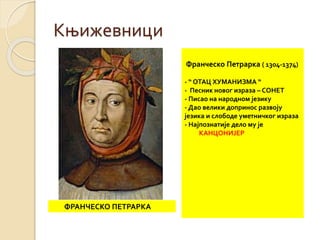 Књижевници 
ФРАНЧЕСКО ПЕТРАРКА 
Франческо Петрарка ( 1304-1374) 
- “ ОТАЦ ХУМАНИЗМА “ 
- Песник новог израза – СОНЕТ 
- Писао на народном језику 
- Дао велики допринос развоју 
језика и слободе уметничког израза 
- Најпознатије дело му је 
КАНЦОНИЈЕР 
 