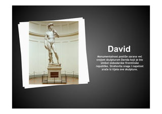 David
Monumentalnost postiže zarana već
svojom skulpturom Davida koji je bio
simbol slobodarske firentinske
republike. Strahovita snaga i napetost
zrače iz tijela ove skulpture.
 