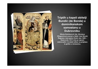 Triptih u kapeli obitelji
Bundić (de Bonda) u
dominikanskom
samostanu u
Dubrovniku
Nikola Božidarević (lat. Nicolaus
Rhagusinus) poznat u Italiji i kao Nicolò
Raguseo (vjerojatno Kotor oko 1460. -
Dubrovnik 1517.) bio je najveći
dubrovački i hrvatski slikar na prijelazu
iz gotike u renesansu.
 