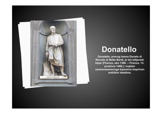 Donatello
Donatello, pravog imena Donato di
Niccolo di Betto Bardi, je bio talijanski
kipar (Firenca, oko 1386. – Firenca, 13.
prosinca 1466.); majstor
ranorenesansnoga kiparstva inspiriran
antičkim idealima.
 