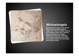 Michaelangelo
Michelangelo di Lodovico Buonarroti
Simoni (Caprese Michelangelo 6.
ožujka 1475. - Rim, 18. veljače 1564.) je
bio renesansni slikar, kipar, arhitekt i
pjesnik. Opisuju ga kao genija
božanskog nadahnuća, nadljudske
moći, koja je podarena samo malom
broju rijetkih pojedinaca i koja djeluje
preko njihove osobe.
 