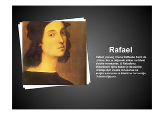 Rafael
Rafael, pravog imena Raffaello Santi da
Urbino, bio je talijanski slikar i arhitekt
Visoke renesanse. U Rafaelovu
slikarskom djelu došao je do punog
izražaja duh visoke renesanse sa
svojim zanosom za klasičnu harmoniju
i idealnu ljepotu.
 