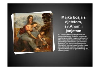Majka božja s
djetetom,
sv.Anom i
janjetom
Na slici Majka Božja s Djetetom,sv.
Anom i janjetom možemo prepoznati
sve karakteristike njegovog slikarstva:
likovi su uvijek raspoređeni u nekom
geometrijskom odnosu - piramidalna
kompozicija, postupno modeliranje
likova koji kao da izlaze iz neke magle
(tal. sfumato), valersko slikanje uz
uporabu kontrasta svijetlo-tamnog (tal.
chiaro-scuro).
 