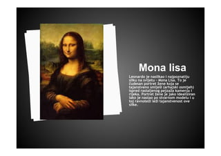 Mona lisa
Leonardo je naslikao i najpoznatiju
sliku na svijetu - Mona Lisa. To je
čudesan portret žene koja se
tajanstveno smiješi (arhajski osmijeh)
ispred rastaljenog pejzaža kamenja i
rijeka. Portret žene je jako idealiziran
iako je nastao po stvarnom modelu i u
toj ravnoteži leži tajanstvenost ove
slike.
 
 
 