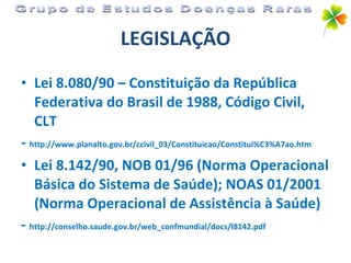 LEGISLAÇÃO Lei 8.080/90 – Constituição da República Federativa do Brasil de 1988, Código Civil, CLT -  http://www.planalto.gov.br/ccivil_03/Constituicao/Constitui%C3%A7ao.htm Lei 8.142/90, NOB 01/96 (Norma Operacional Básica do Sistema de Saúde); NOAS 01/2001 (Norma Operacional de Assistência à Saúde) -  http://conselho.saude.gov.br/web_confmundial/docs/l8142.pdf Grupo de Estudos Doenças Raras 